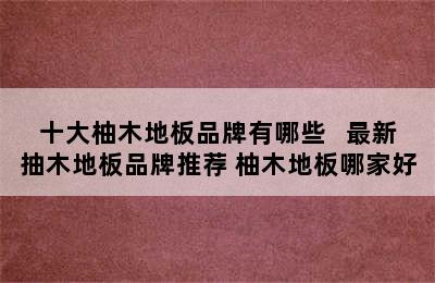 十大柚木地板品牌有哪些   最新抽木地板品牌推荐 柚木地板哪家好